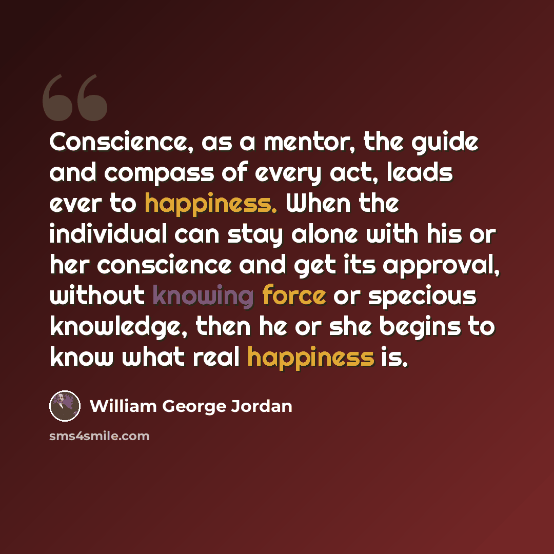 “Conscience, as a mentor, the guide and compass of every act, leads ever to happiness. When the individual can stay alone with his or her conscience and get its approval, without knowing force or specious knowledge, then he or she begins to know what real happiness is.” quote by William George Jordan