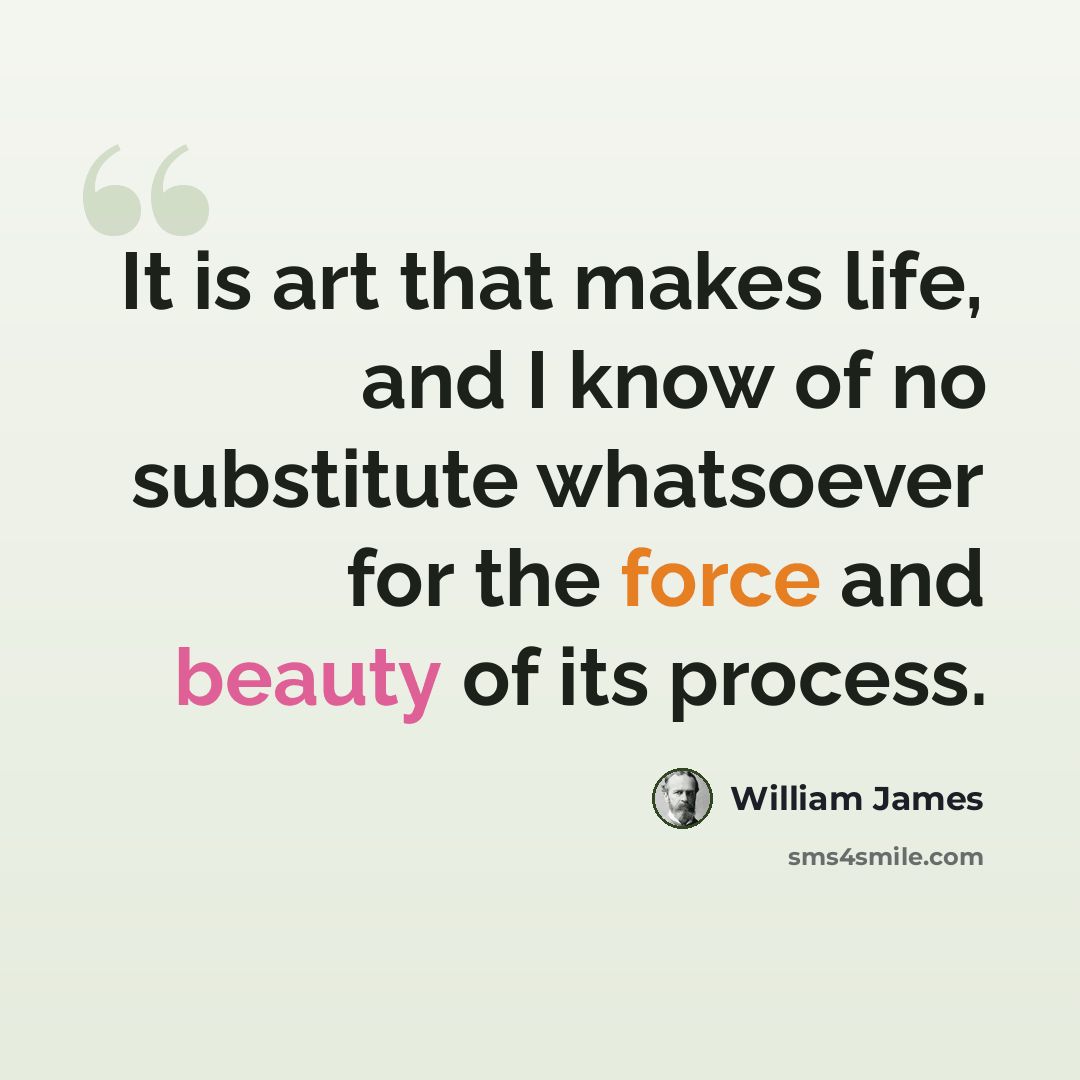 “It is art that makes life, and I know of no substitute whatsoever for the force and beauty of its process.” quote by William James