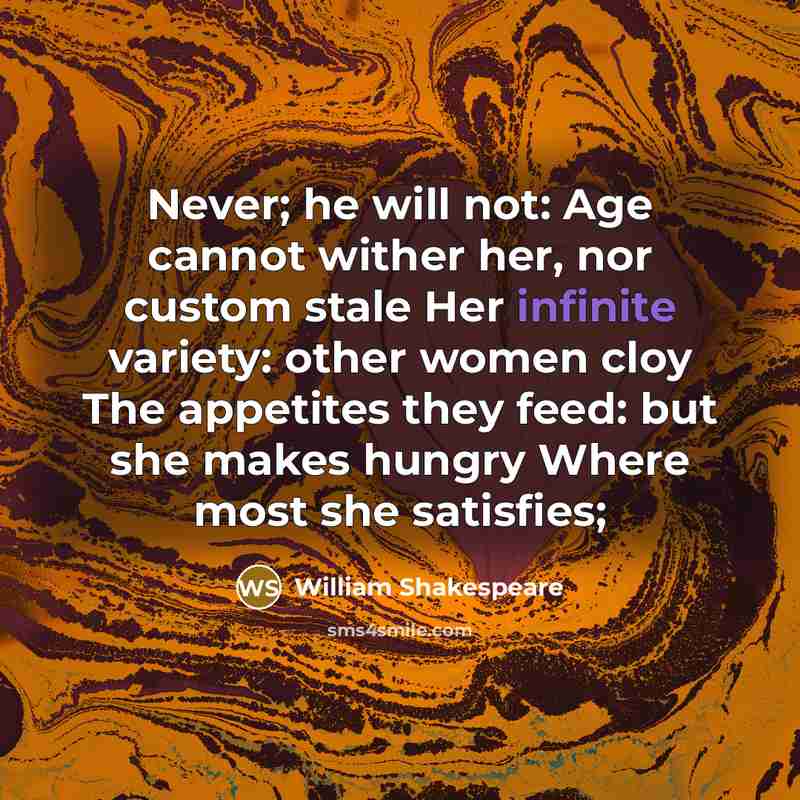 “Never; he will not: Age cannot wither her, nor custom stale Her infinite variety: other women cloy The appetites they feed: but she makes hungry Where most she satisfies;” quote by William Shakespeare