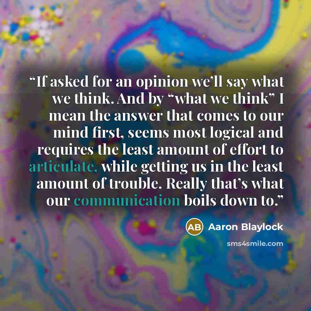 “If asked for an opinion we’ll say what we think. And by “what we think” I mean the answer that comes to our mind first, seems most logical and requires the least amount of effort to articulate, while getting us in the least amount of trouble. Really that’s what our communication boils down to.” quote by Aaron Blaylock