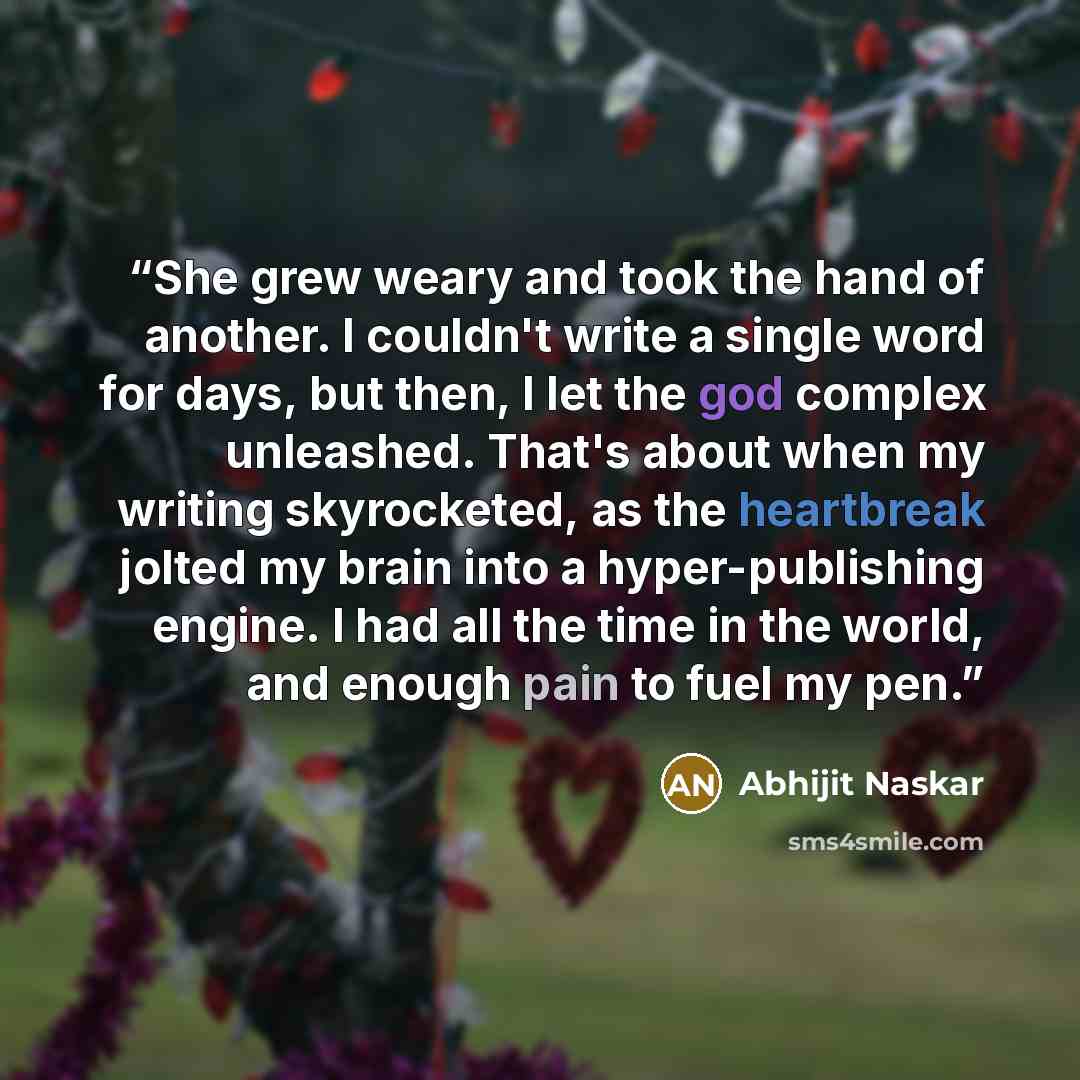 “She grew weary and took the hand of another. I couldn't write a single word for days, but then, I let the god complex unleashed. That's about when my writing skyrocketed, as the heartbreak jolted my brain into a hyper-publishing engine. I had all the time in the world, and enough pain to fuel my…” quote by Abhijit Naskar