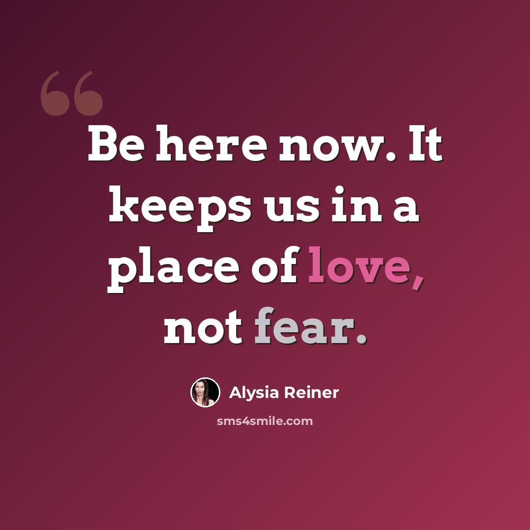 “Be here now. It keeps us in a place of love, not fear.” quote by Alysia Reiner