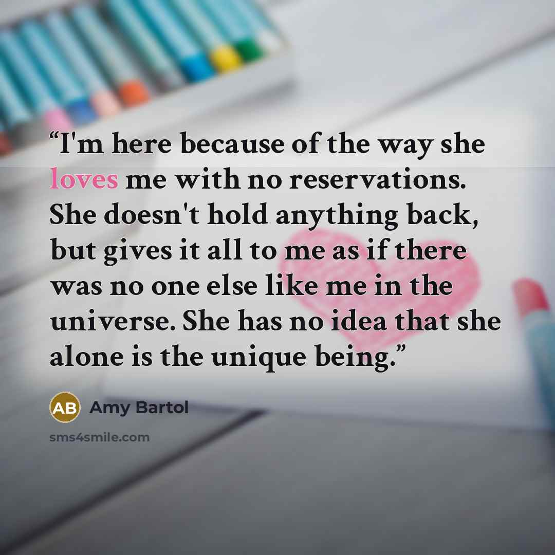 “I'm here because of the way she loves me with no reservations. She doesn't hold anything back, but gives it all to me as if there was no one else like me in the universe. She has no idea that she alone is the unique being.” quote by Amy Bartol