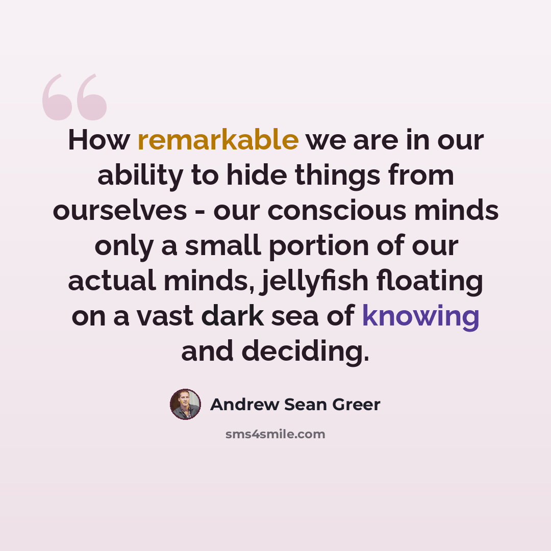 “How remarkable we are in our ability to hide things from ourselves - our conscious minds only a small portion of our actual minds, jellyfish floating on a vast dark sea of knowing and deciding.” quote by Andrew Sean Greer