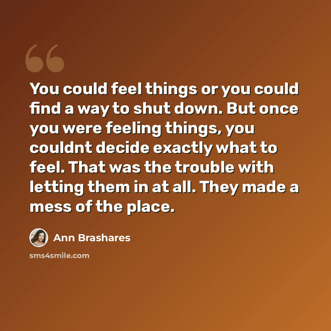 “You could feel things or you could find a way to shut down. But once you were feeling things, you couldnt decide exactly what to feel. That was the trouble with letting them in at all. They made a mess of the place.” quote by Ann Brashares