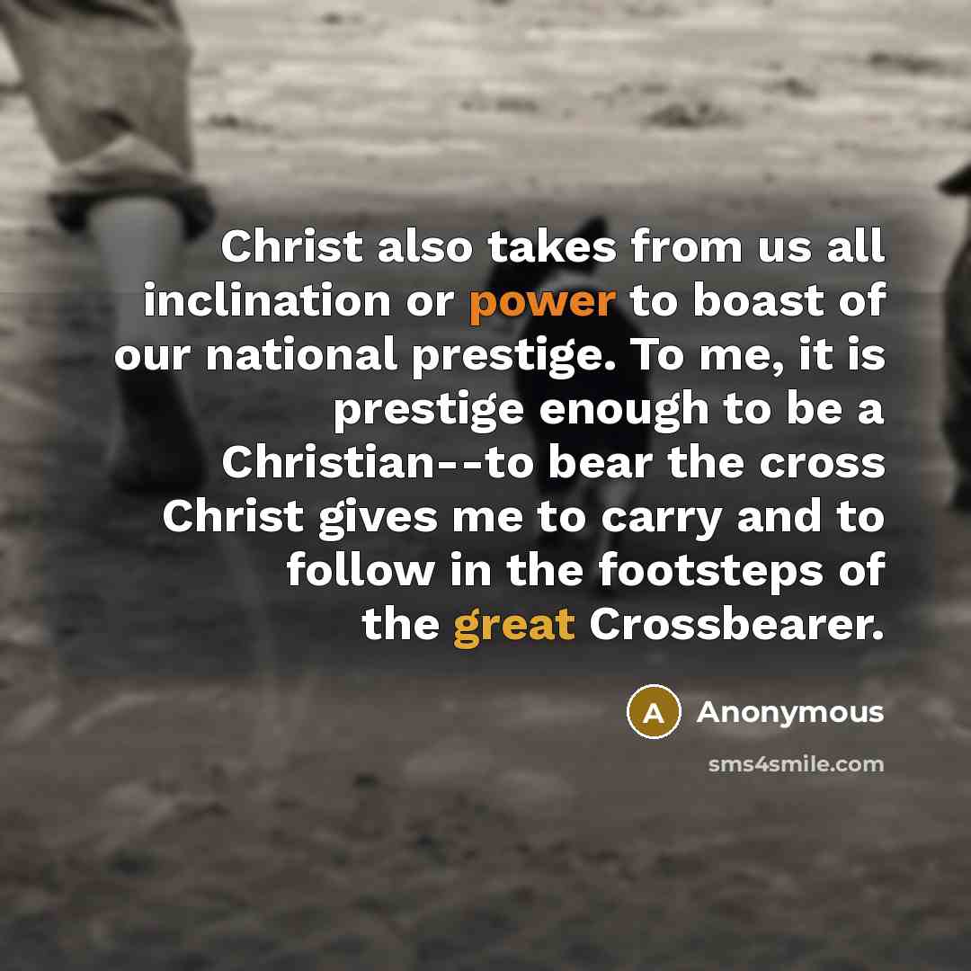 “Christ also takes from us all inclination or power to boast of our national prestige. To me, it is prestige enough to be a Christian--to bear the cross Christ gives me to carry and to follow in the footsteps of the great Crossbearer.” quote by Anonymous