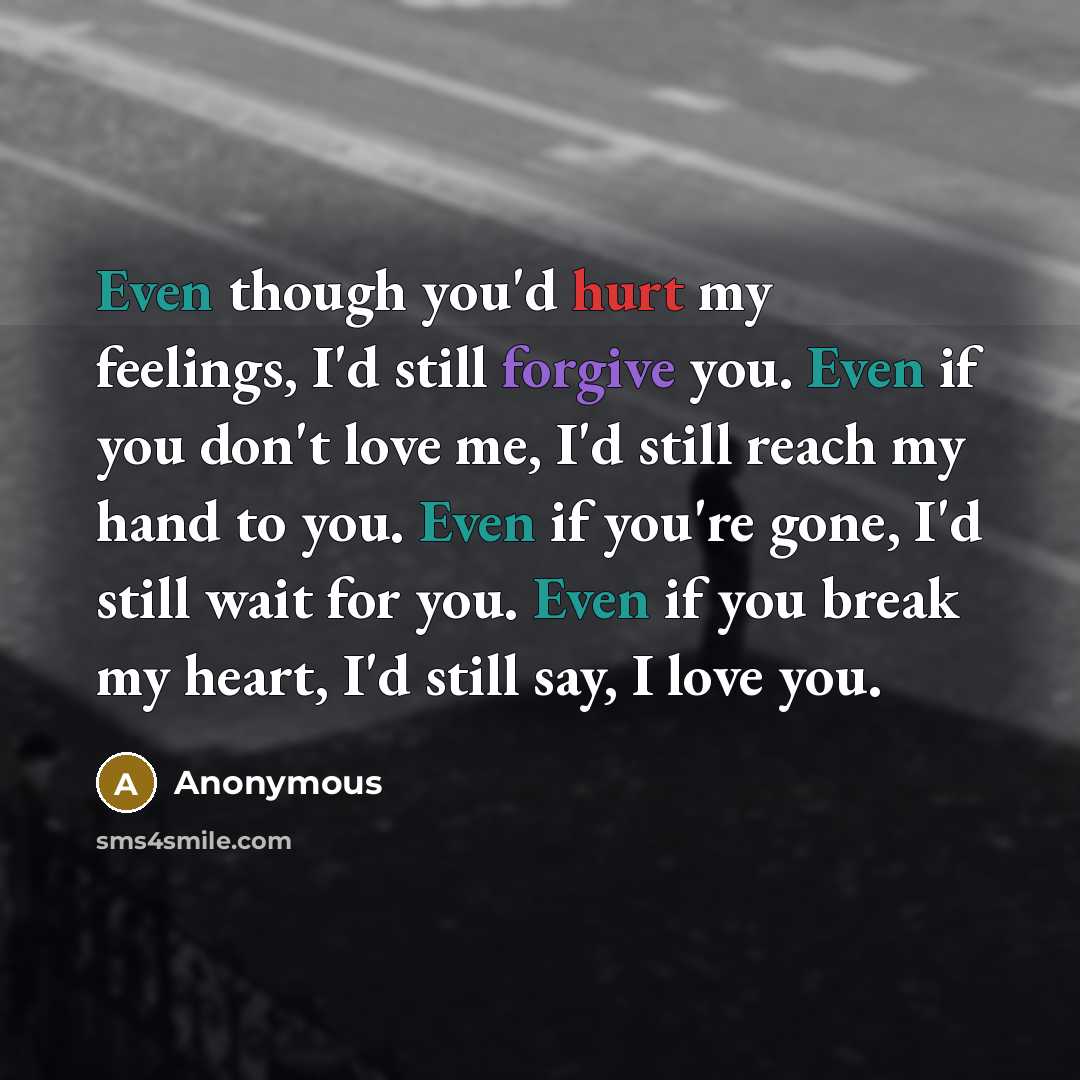 “Even though you'd hurt my feelings, I'd still forgive you. Even if you don't love me, I'd still reach my hand to you. Even if you're gone, I'd still wait for you. Even if you break my heart, I'd still say, I love you.” quote by Anonymous