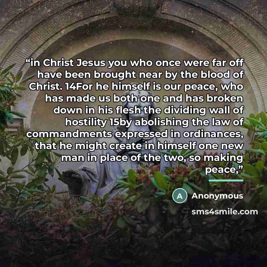 “in Christ Jesus you who once were far off have been brought near by the blood of Christ. 14For he himself is our peace, who has made us both one and has broken down in his flesh the dividing wall of hostility 15by abolishing the law of commandments expressed in ordinances, that he might create in…” quote by Anonymous