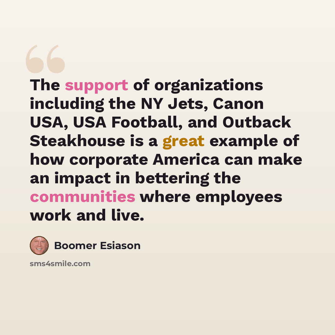“The support of organizations including the NY Jets, Canon USA, USA Football, and Outback Steakhouse is a great example of how corporate America can make an impact in bettering the communities where employees work and live.” quote by Boomer Esiason