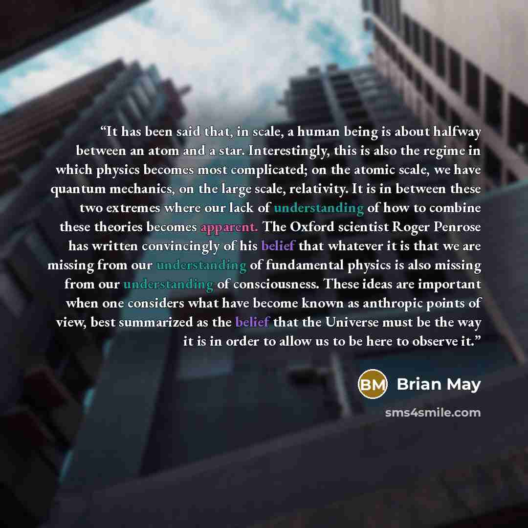 “It has been said that, in scale, a human being is about halfway between an atom and a star. Interestingly, this is also the regime in which physics becomes most complicated; on the atomic scale, we have quantum mechanics, on the large scale, relativity. It is in between these two extremes where…” quote by Brian May