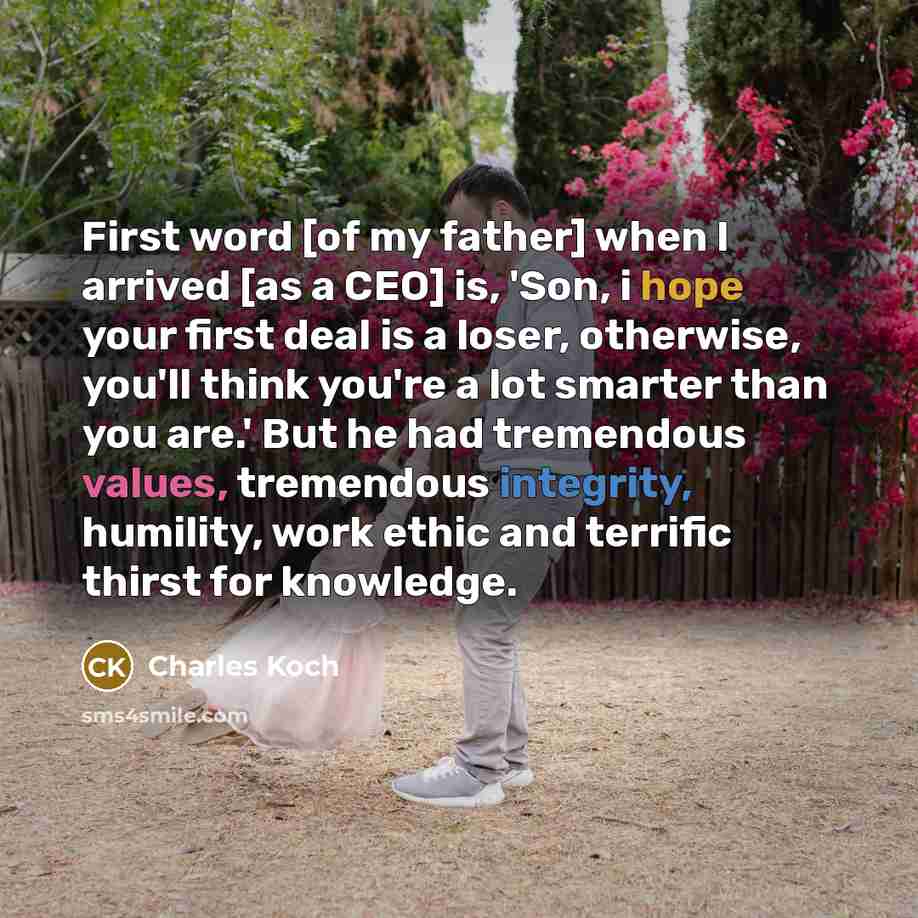“First word [of my father] when I arrived [as a CEO] is, 'Son, i hope your first deal is a loser, otherwise, you'll think you're a lot smarter than you are.' But he had tremendous values, tremendous integrity, humility, work ethic and terrific thirst for knowledge.” quote by Charles Koch
