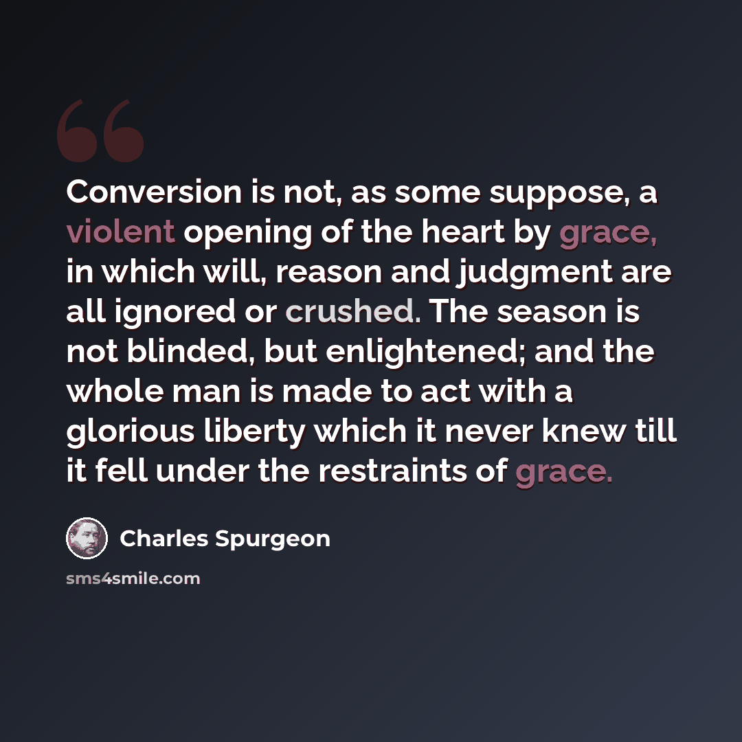 “Conversion is not, as some suppose, a violent opening of the heart by grace, in which will, reason and judgment are all ignored or crushed. The season is not blinded, but enlightened; and the whole man is made to act with a glorious liberty which it never knew till it fell under the restraints of…” quote by Charles Spurgeon