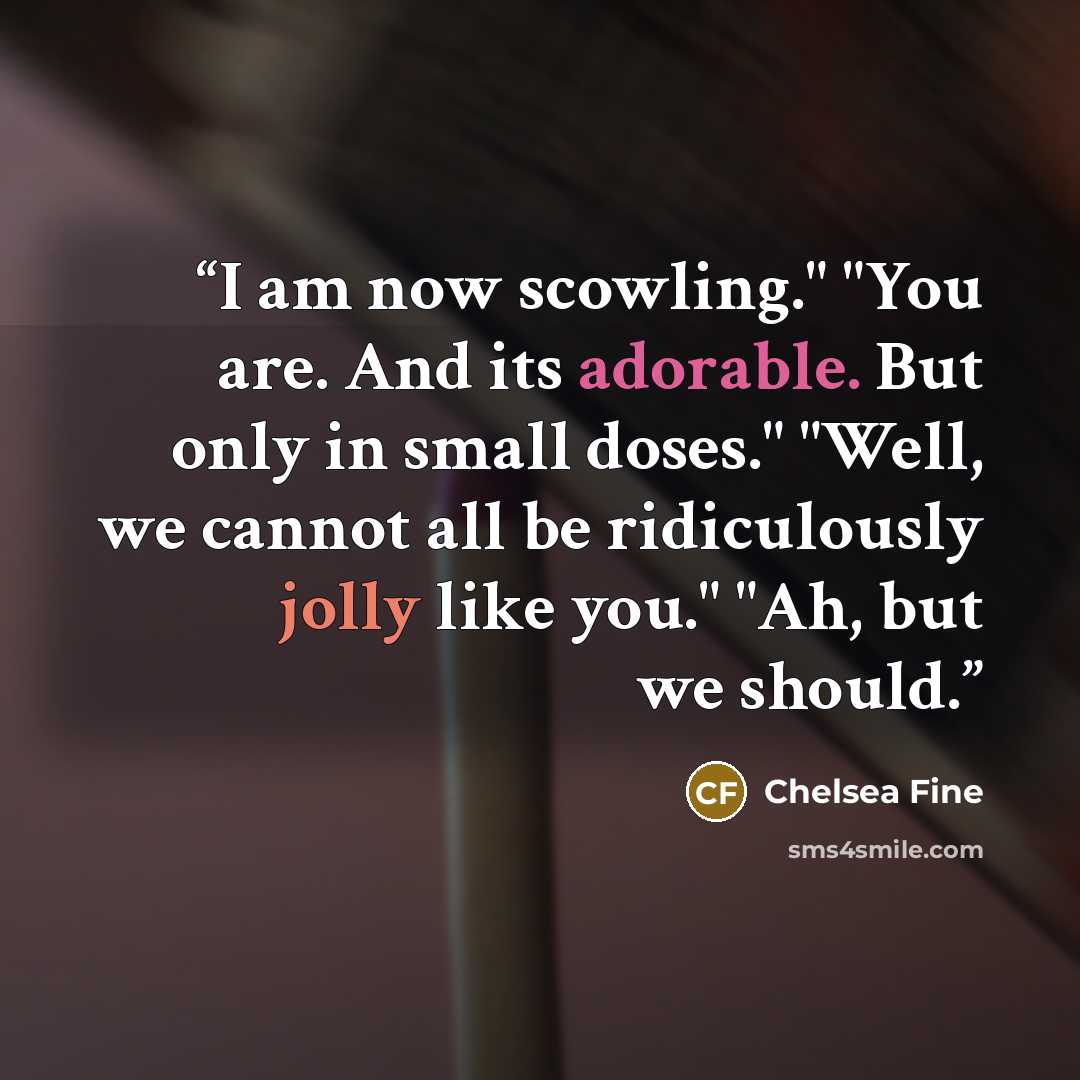 “I am now scowling." "You are. And its adorable. But only in small doses." "Well, we cannot all be ridiculously jolly like you." "Ah, but we should.” quote by Chelsea Fine