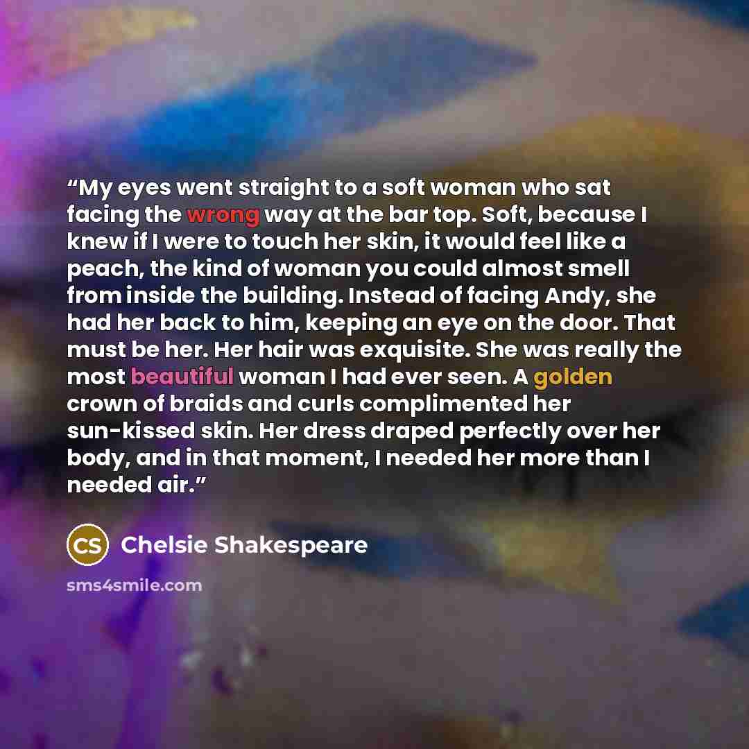 “My eyes went straight to a soft woman who sat facing the wrong way at the bar top. Soft, because I knew if I were to touch her skin, it would feel like a peach, the kind of woman you could almost smell from inside the building. Instead of facing Andy, she had her back to him, keeping an eye on the…” quote by Chelsie Shakespeare