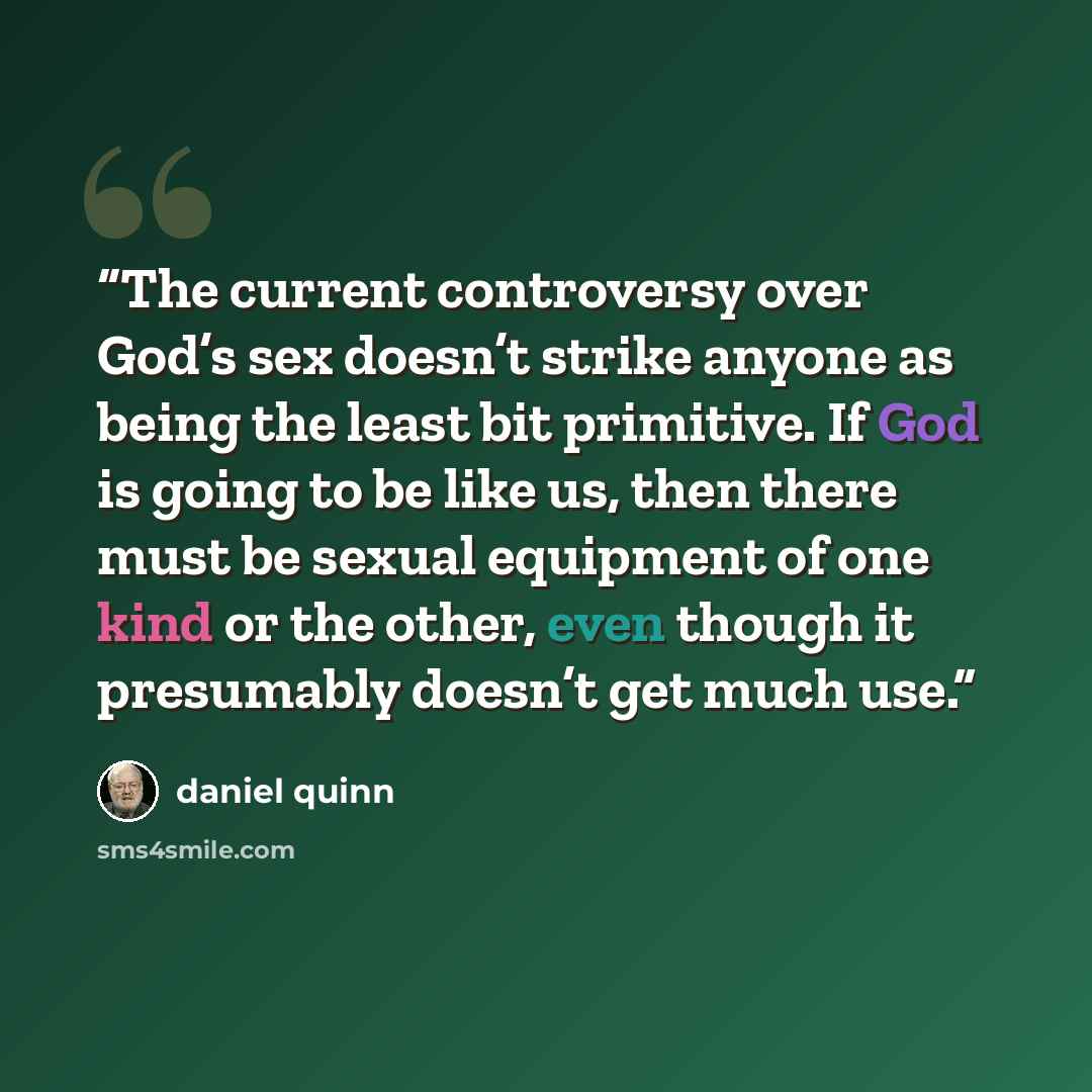 “The current controversy over God’s sex doesn’t strike anyone as being the least bit primitive. If God is going to be like us, then there must be sexual equipment of one kind or the other, even though it presumably doesn’t get much use.” quote by Daniel Quinn