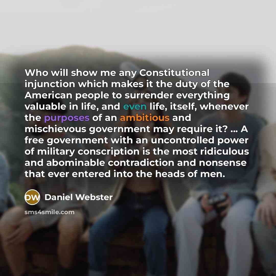 “Who will show me any Constitutional injunction which makes it the duty of the American people to surrender everything valuable in life, and even life, itself, whenever the purposes of an ambitious and mischievous government may require it? ... A free government with an uncontrolled power of…” quote by Daniel Webster