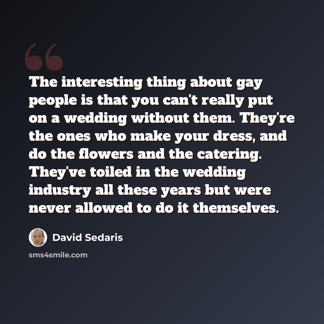 “The interesting thing about gay people is that you can't really put on a wedding without them. They're the ones who make your dress, and do the flowers and the catering. They've toiled in the wedding industry all these years but were never allowed to do it themselves.” quote by David Sedaris