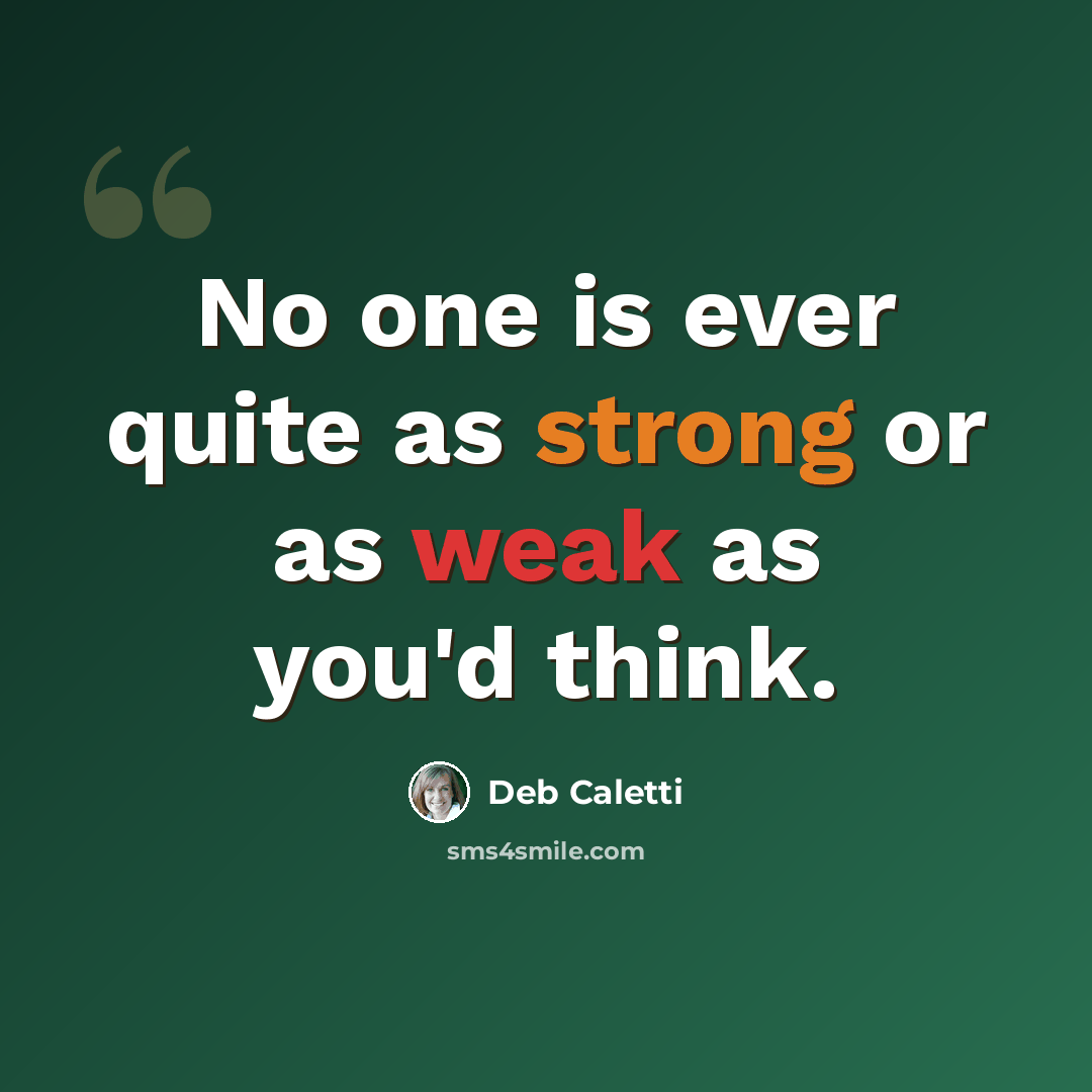 “No one is ever quite as strong or as weak as you'd think.” quote by Deb Caletti