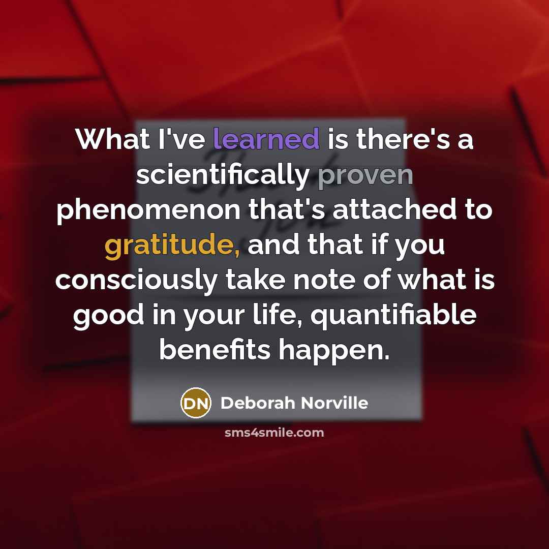 “What I've learned is there's a scientifically proven phenomenon that's attached to gratitude, and that if you consciously take note of what is good in your life, quantifiable benefits happen.” quote by Deborah Norville