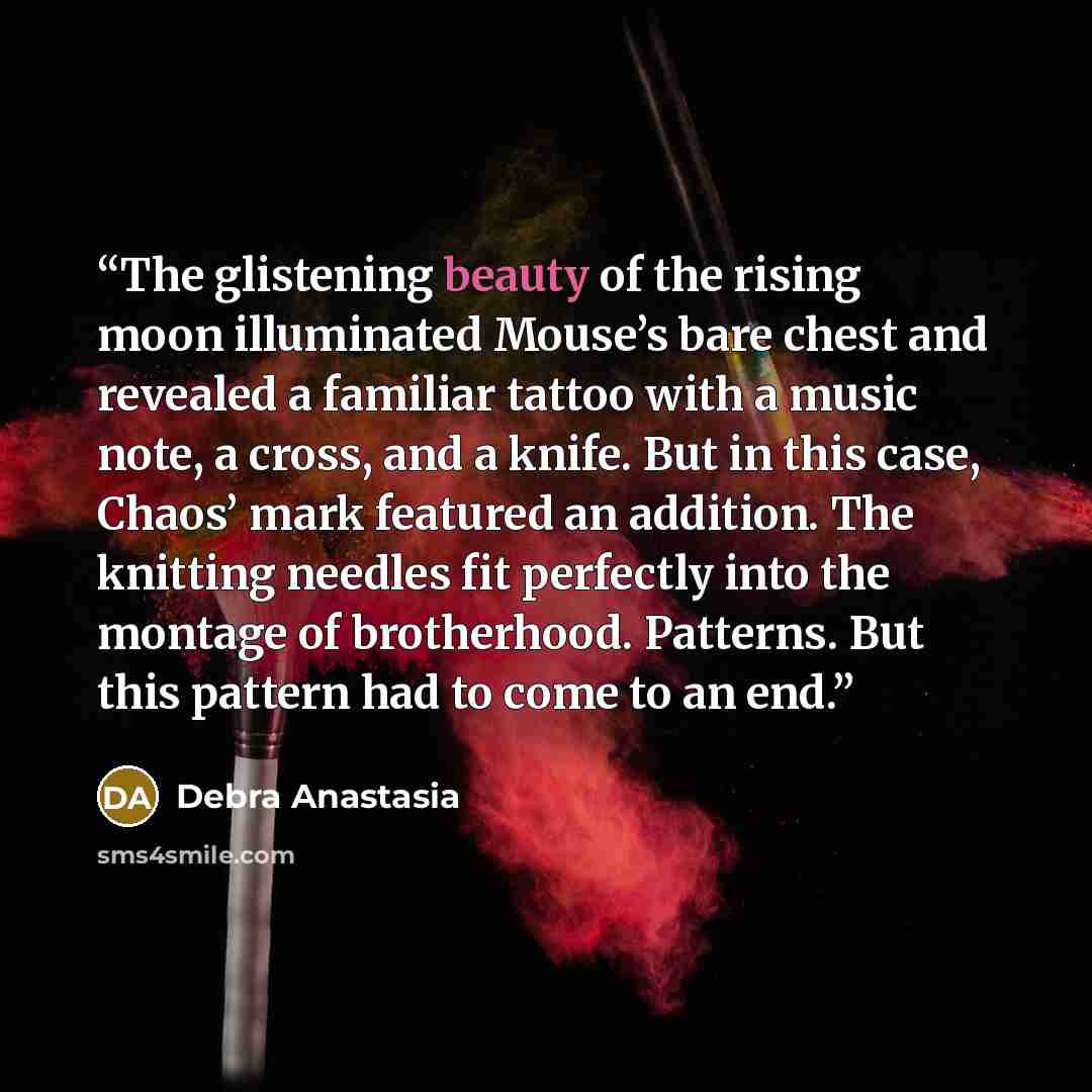 “The glistening beauty of the rising moon illuminated Mouse’s bare chest and revealed a familiar tattoo with a music note, a cross, and a knife. But in this case, Chaos’ mark featured an addition. The knitting needles fit perfectly into the montage of brotherhood. Patterns. But this pattern had to…” quote by Debra Anastasia