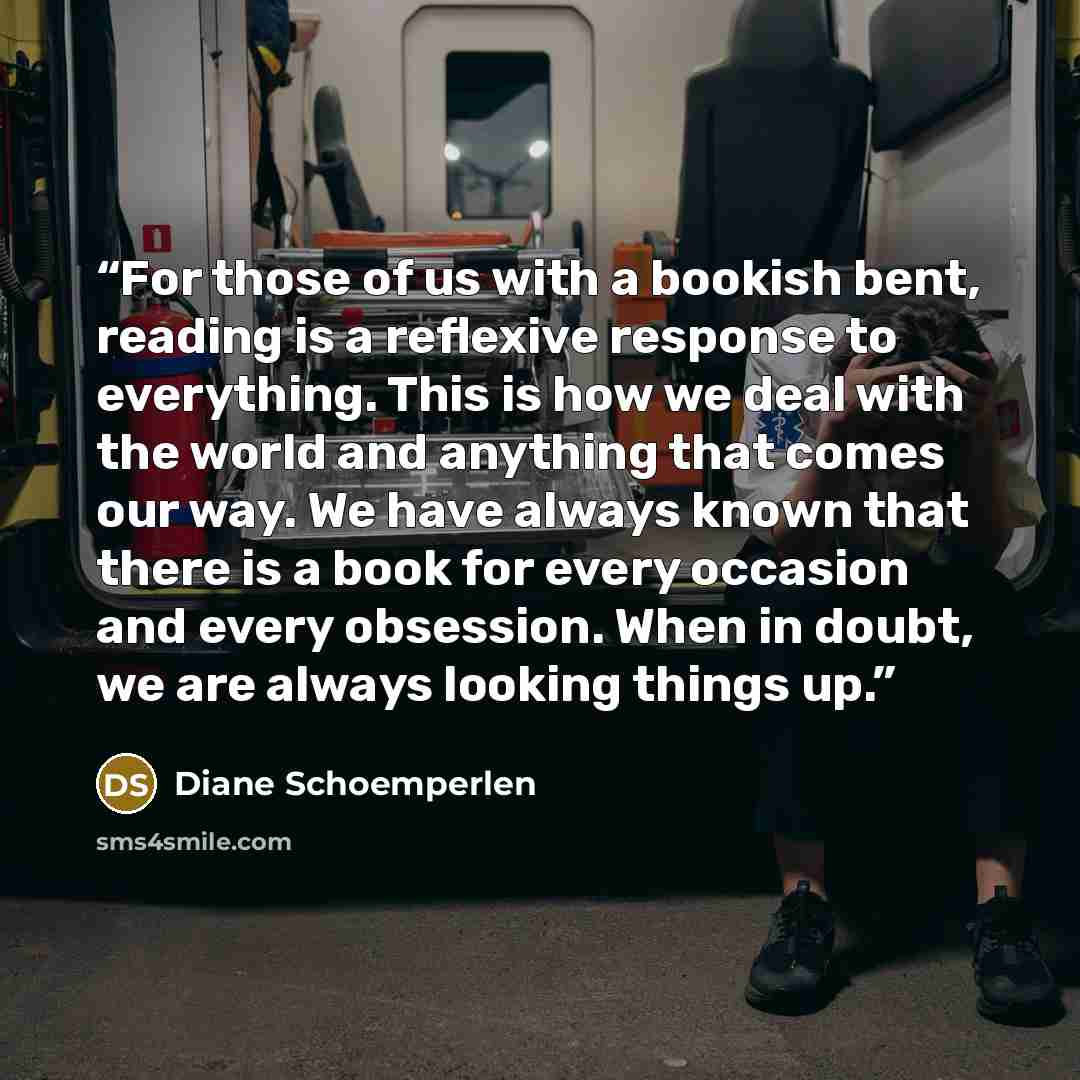 “For those of us with a bookish bent, reading is a reflexive response to everything. This is how we deal with the world and anything that comes our way. We have always known that there is a book for every occasion and every obsession. When in doubt, we are always looking things up.” quote by Diane Schoemperlen