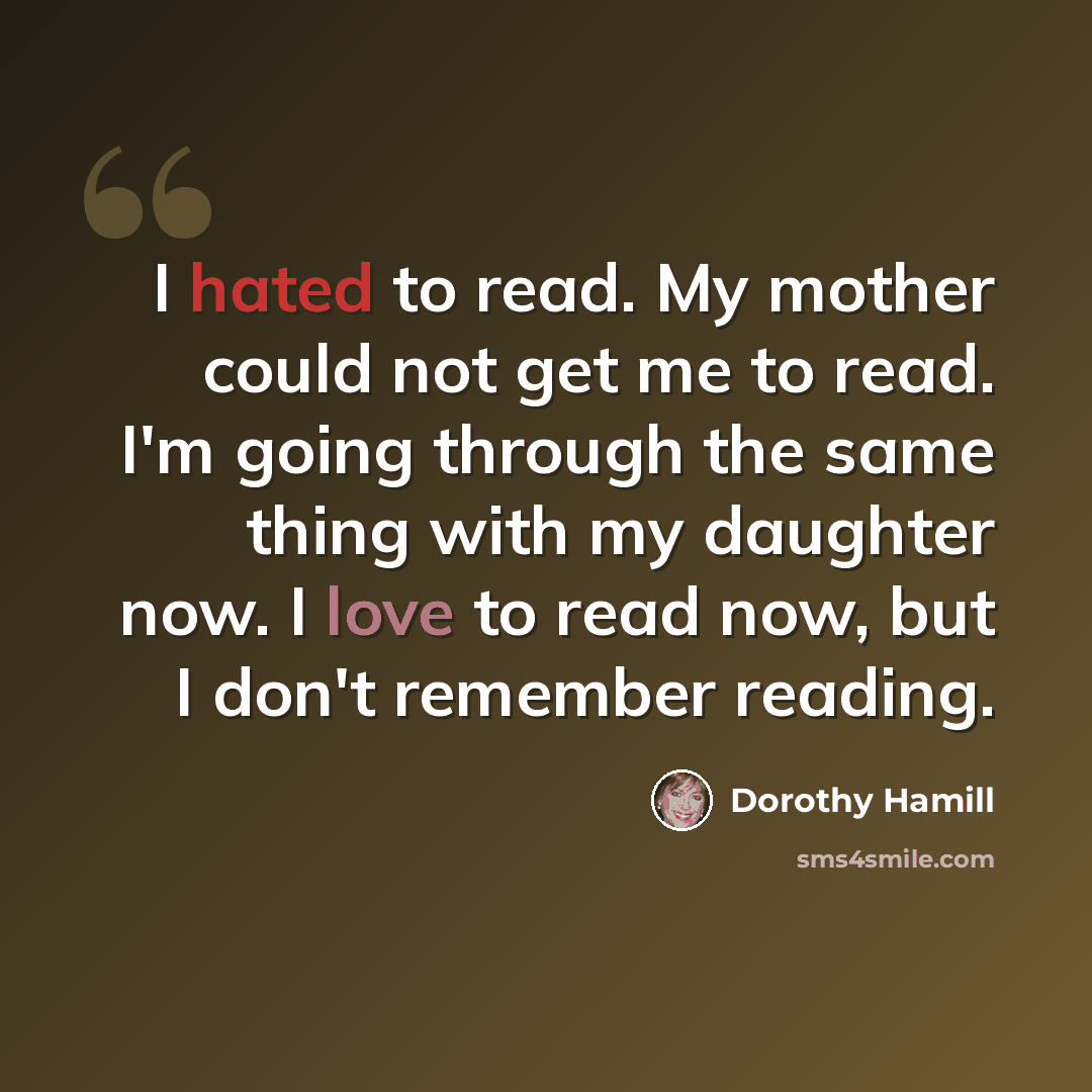 “I hated to read. My mother could not get me to read. I'm going through the same thing with my daughter now. I love to read now, but I don't remember reading.” quote by Dorothy Hamill