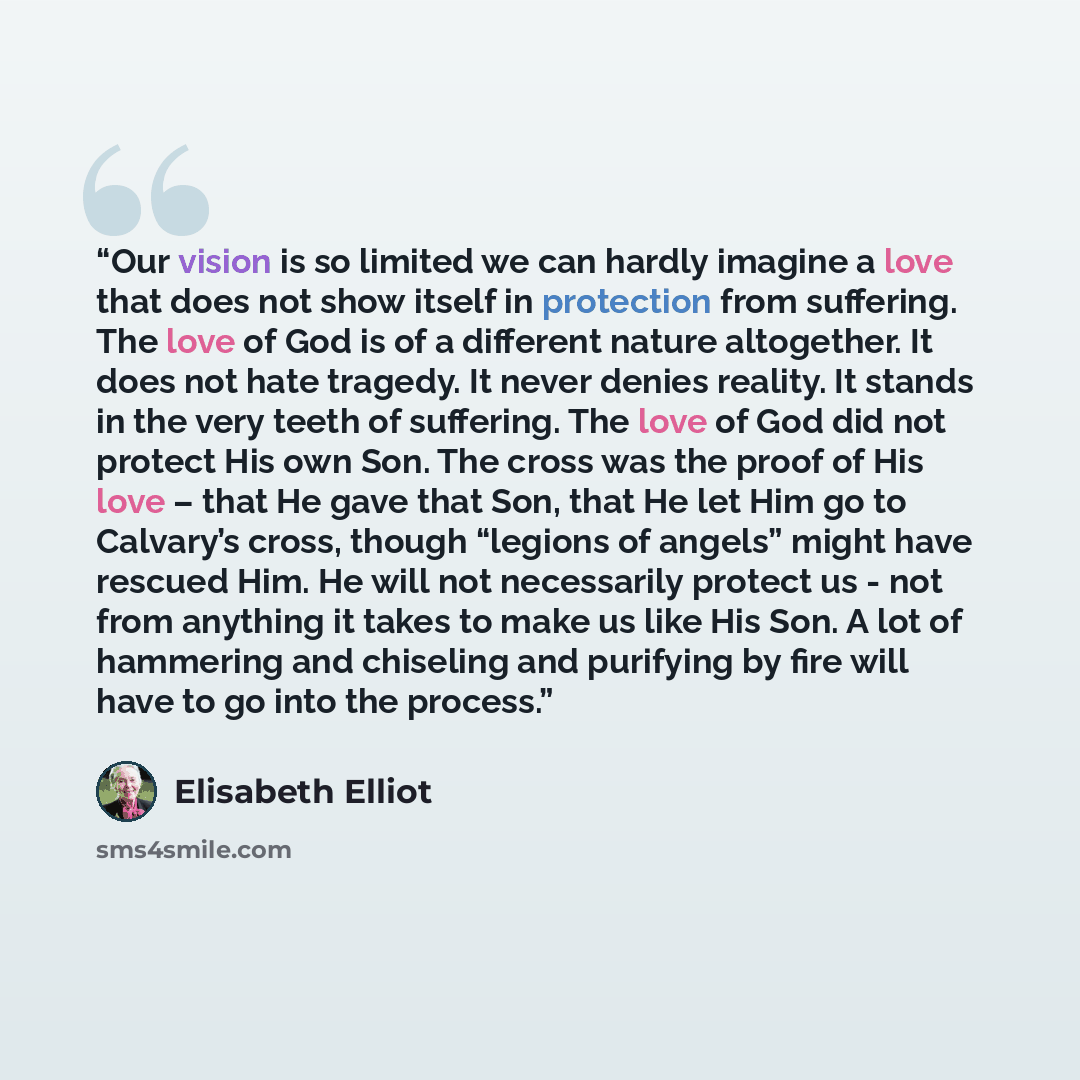 “Our vision is so limited we can hardly imagine a love that does not show itself in protection from suffering. The love of God is of a different nature altogether. It does not hate tragedy. It never denies reality. It stands in the very teeth of suffering. The love of God did not protect His own…” quote by Elisabeth Elliot