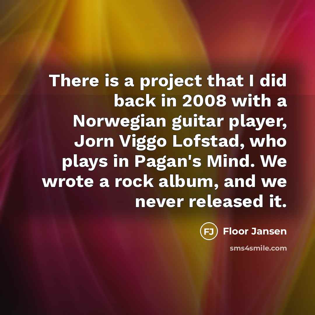“There is a project that I did back in 2008 with a Norwegian guitar player, Jorn Viggo Lofstad, who plays in Pagan's Mind. We wrote a rock album, and we never released it.” quote by Floor Jansen