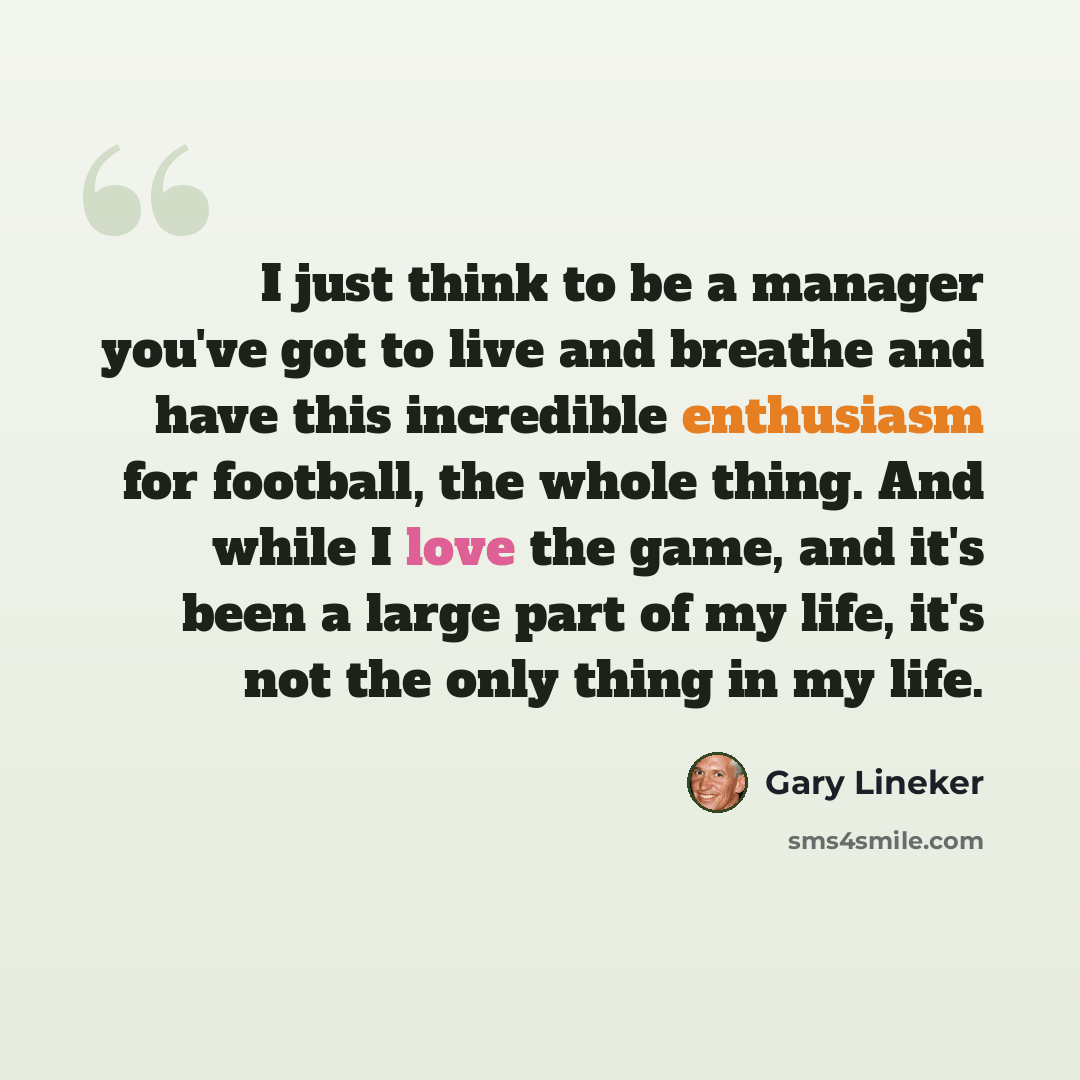 “I just think to be a manager you've got to live and breathe and have this incredible enthusiasm for football, the whole thing. And while I love the game, and it's been a large part of my life, it's not the only thing in my life.” quote by Gary Lineker