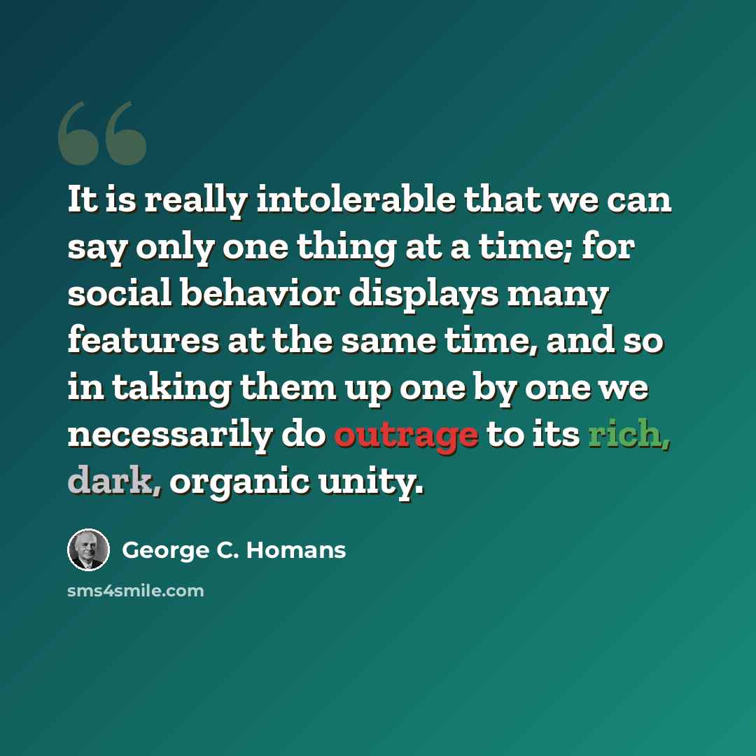 “It is really intolerable that we can say only one thing at a time; for social behavior displays many features at the same time, and so in taking them up one by one we necessarily do outrage to its rich, dark, organic unity.” quote by George C. Homans