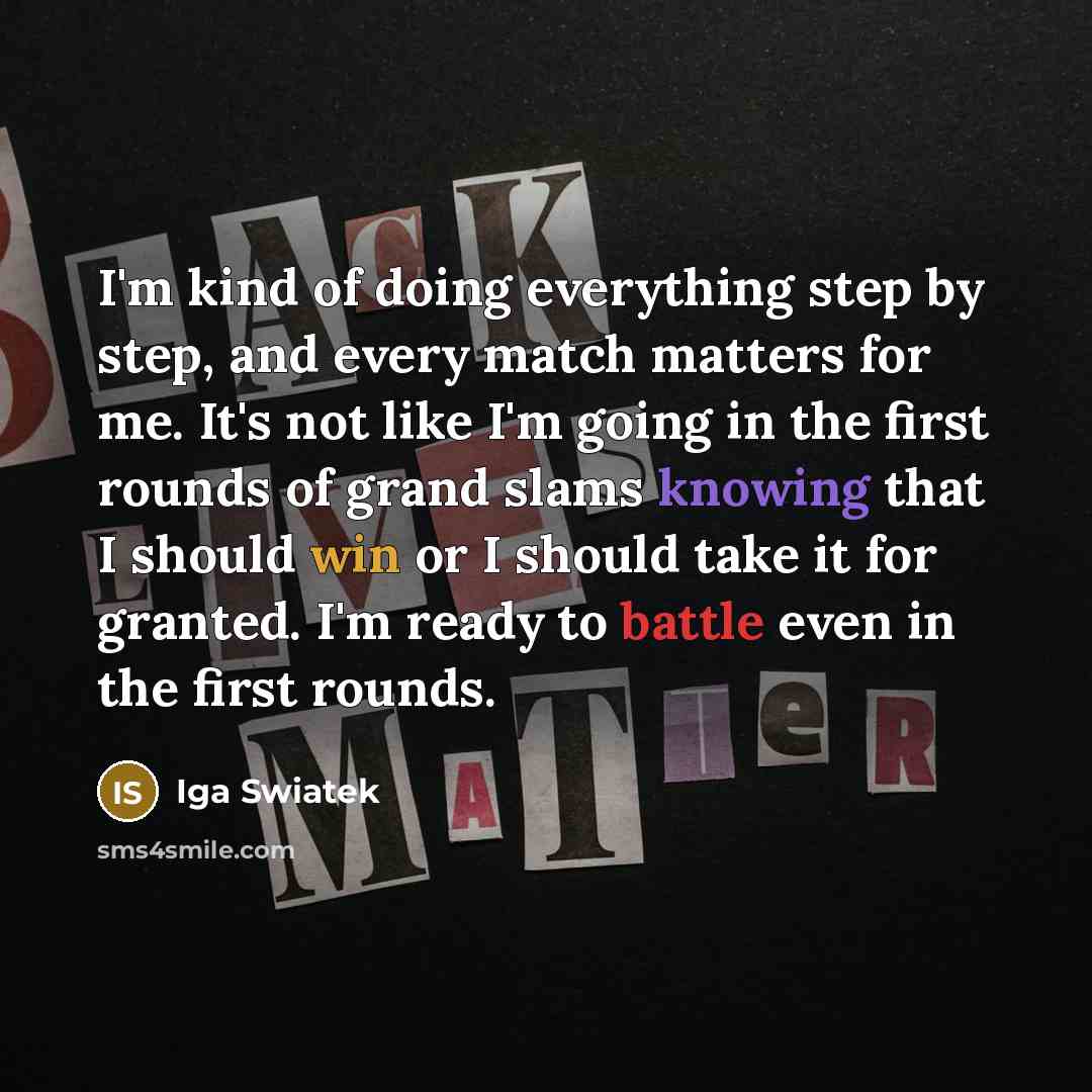 “I'm kind of doing everything step by step, and every match matters for me. It's not like I'm going in the first rounds of grand slams knowing that I should win or I should take it for granted. I'm ready to battle even in the first rounds.” quote by Iga Swiatek