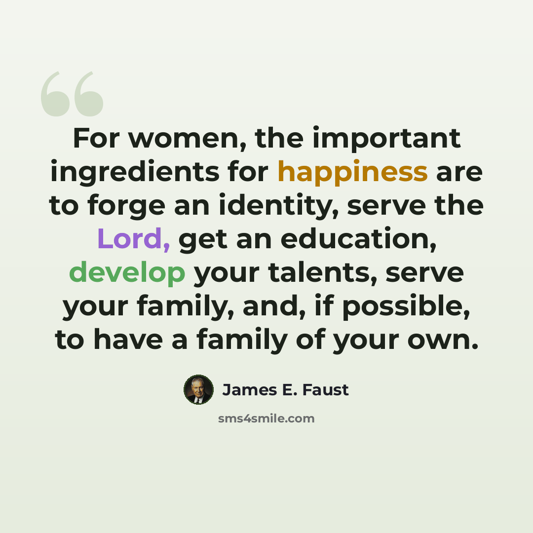 “For women, the important ingredients for happiness are to forge an identity, serve the Lord, get an education, develop your talents, serve your family, and, if possible, to have a family of your own.” quote by James E. Faust