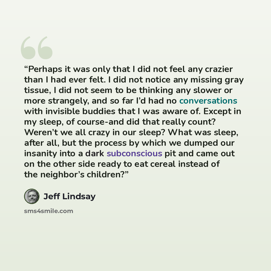 “Perhaps it was only that I did not feel any crazier than I had ever felt. I did not notice any missing gray tissue, I did not seem to be thinking any slower or more strangely, and so far I’d had no conversations with invisible buddies that I was aware of. Except in my sleep, of course-and did that…” quote by Jeff Lindsay