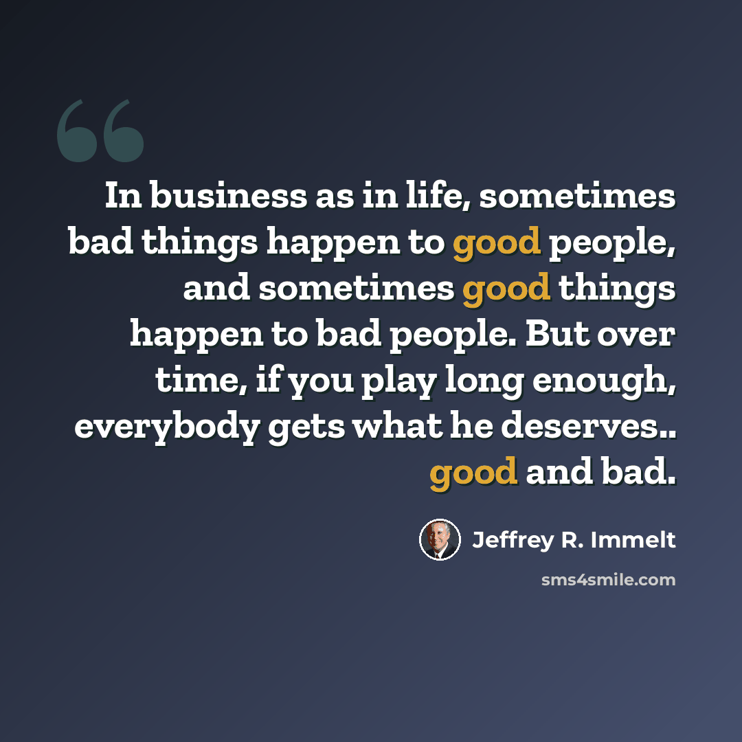 “In business as in life, sometimes bad things happen to good people, and sometimes good things happen to bad people. But over time, if you play long enough, everybody gets what he deserves.. good and bad.” quote by Jeffrey R. Immelt