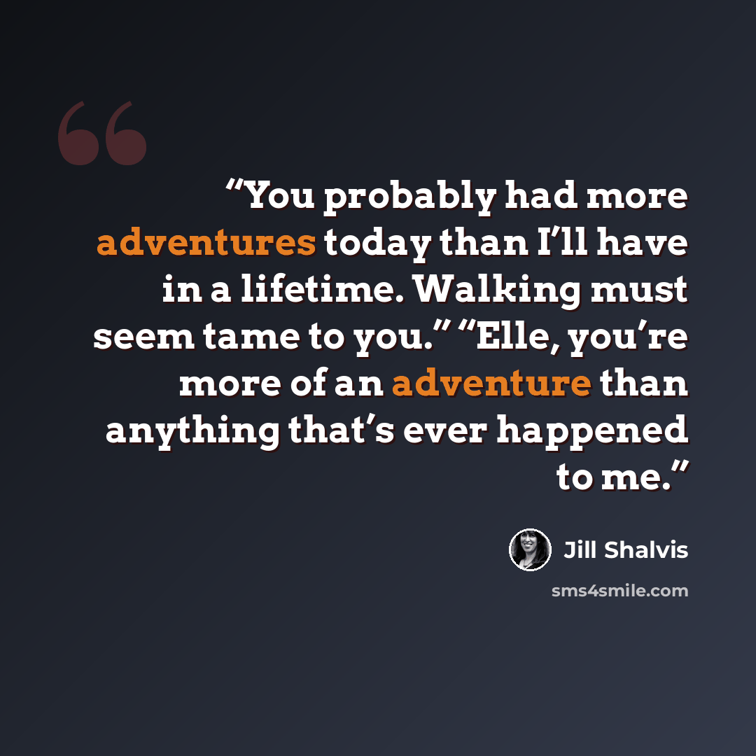 “You probably had more adventures today than I’ll have in a lifetime. Walking must seem tame to you.” “Elle, you’re more of an adventure than anything that’s ever happened to me.” quote by Jill Shalvis