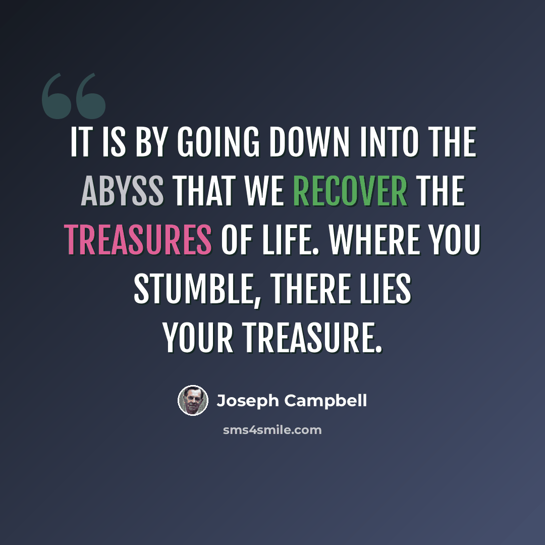 “It is by going down into the abyss that we recover the treasures of life. Where you stumble, there lies your treasure.” quote by Joseph Campbell