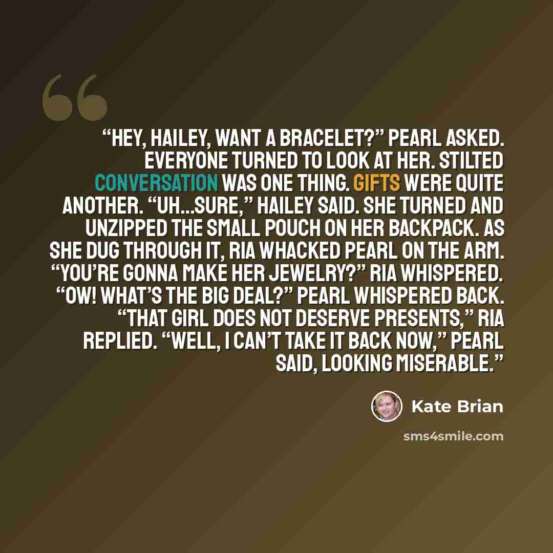“Hey, Hailey, want a bracelet?” Pearl asked. Everyone turned to look at her. Stilted conversation was one thing. Gifts were quite another. “Uh…sure,” Hailey said. She turned and unzipped the small pouch on her backpack. As she dug through it, Ria whacked Pearl on the arm. “You’re gonna make her…” quote by Kate Brian