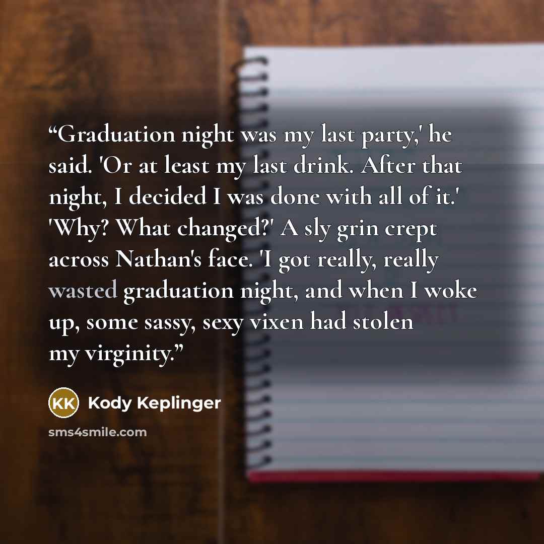 “Graduation night was my last party,' he said. 'Or at least my last drink. After that night, I decided I was done with all of it.' 'Why? What changed?' A sly grin crept across Nathan's face. 'I got really, really wasted graduation night, and when I woke up, some sassy, sexy vixen had stolen my…” quote by Kody Keplinger
