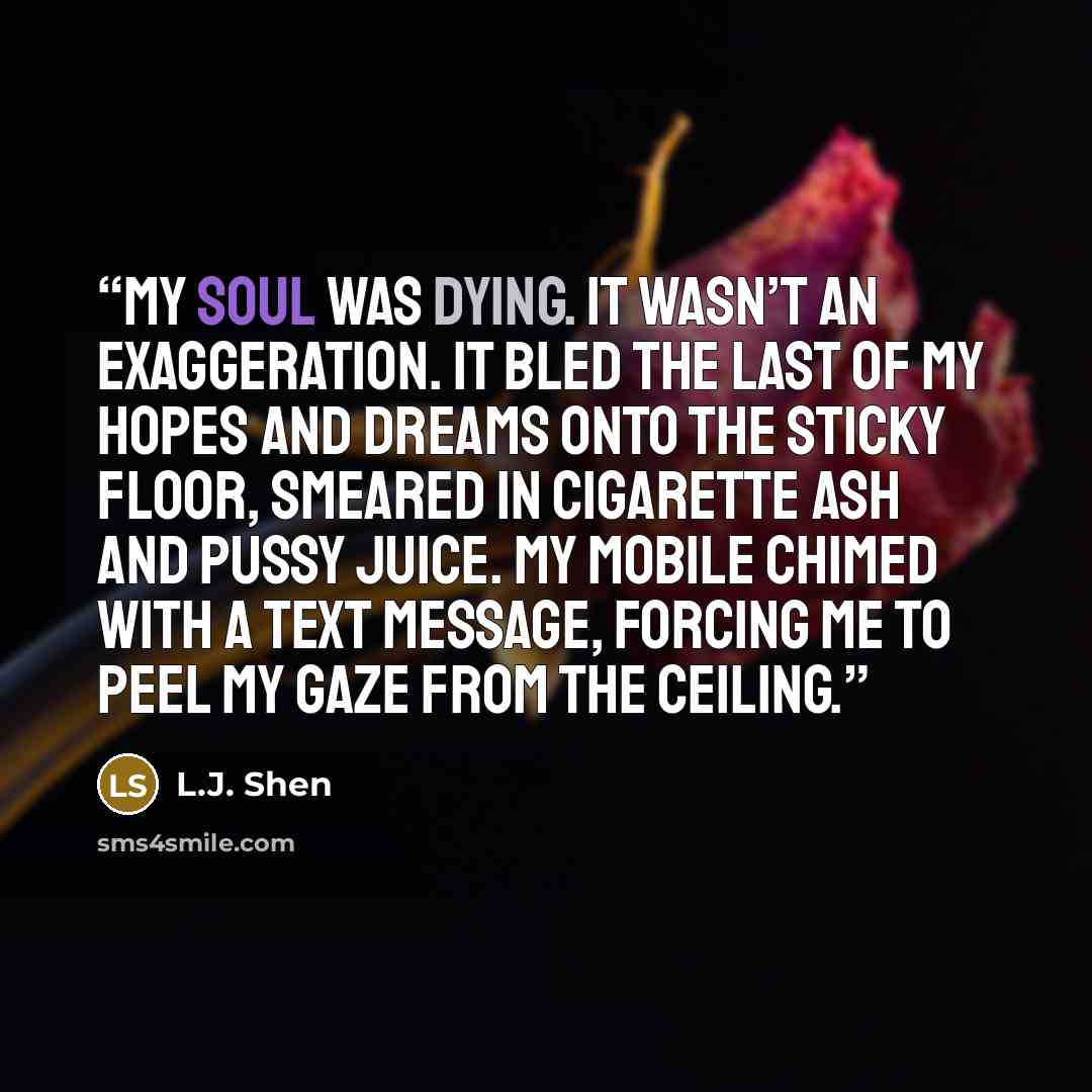 “My soul was dying. It wasn’t an exaggeration. It bled the last of my hopes and dreams onto the sticky floor, smeared in cigarette ash and pussy juice. My mobile chimed with a text message, forcing me to peel my gaze from the ceiling.” quote by L.J. Shen