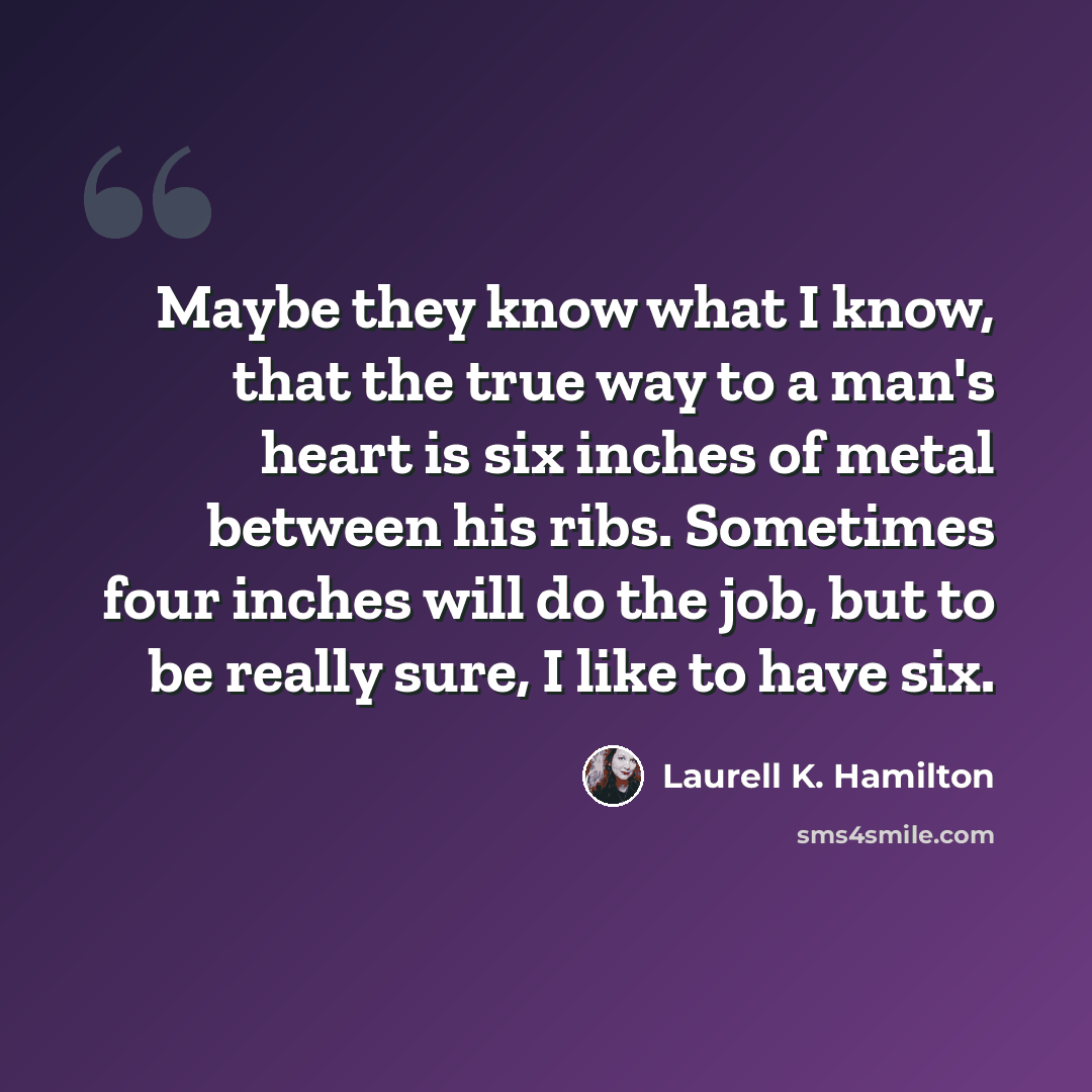 “Maybe they know what I know, that the true way to a man's heart is six inches of metal between his ribs. Sometimes four inches will do the job, but to be really sure, I like to have six.” quote by Laurell K. Hamilton