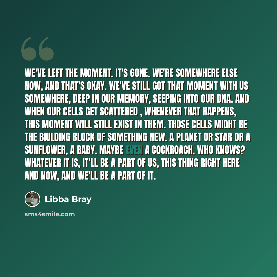 “We've left the moment. It's gone. We're somewhere else now, and that's okay. We've still got that moment with us somewhere, deep in our memory, seeping into our DNA. And when our cells get scattered , whenever that happens, this moment will still exist in them. Those cells might be the biulding…” quote by Libba Bray