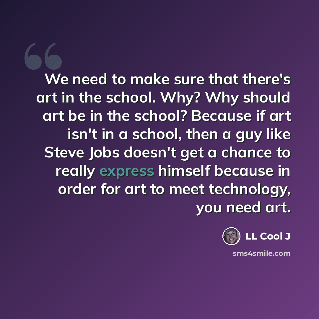 “We need to make sure that there's art in the school. Why? Why should art be in the school? Because if art isn't in a school, then a guy like Steve Jobs doesn't get a chance to really express himself because in order for art to meet technology, you need art.” quote by LL Cool J