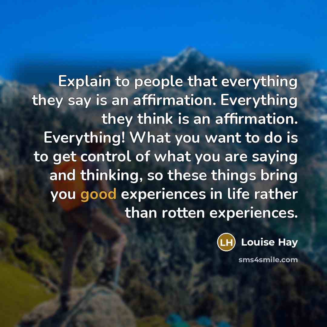 “Explain to people that everything they say is an affirmation. Everything they think is an affirmation. Everything! What you want to do is to get control of what you are saying and thinking, so these things bring you good experiences in life rather than rotten experiences.” quote by Louise Hay