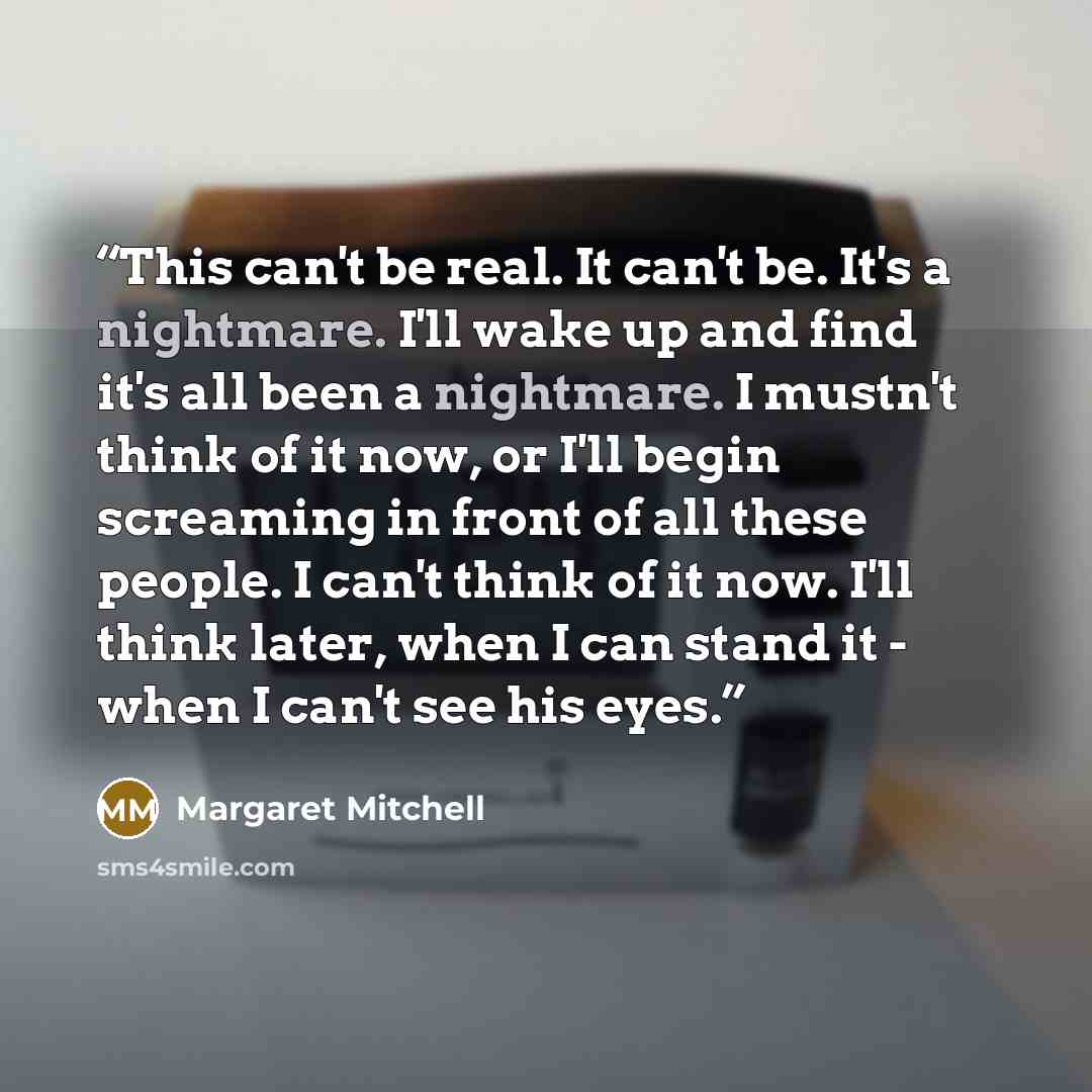 “This can't be real. It can't be. It's a nightmare. I'll wake up and find it's all been a nightmare. I mustn't think of it now, or I'll begin screaming in front of all these people. I can't think of it now. I'll think later, when I can stand it - when I can't see his eyes.” quote by Margaret Mitchell