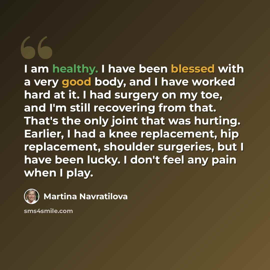 “I am healthy. I have been blessed with a very good body, and I have worked hard at it. I had surgery on my toe, and I'm still recovering from that. That's the only joint that was hurting. Earlier, I had a knee replacement, hip replacement, shoulder surgeries, but I have been lucky. I don't feel…” quote by Martina Navratilova