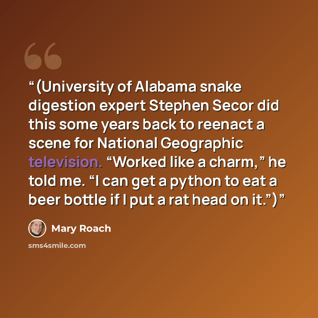 “(University of Alabama snake digestion expert Stephen Secor did this some years back to reenact a scene for National Geographic television. “Worked like a charm,” he told me. “I can get a python to eat a beer bottle if I put a rat head on it.”)” quote by Mary Roach