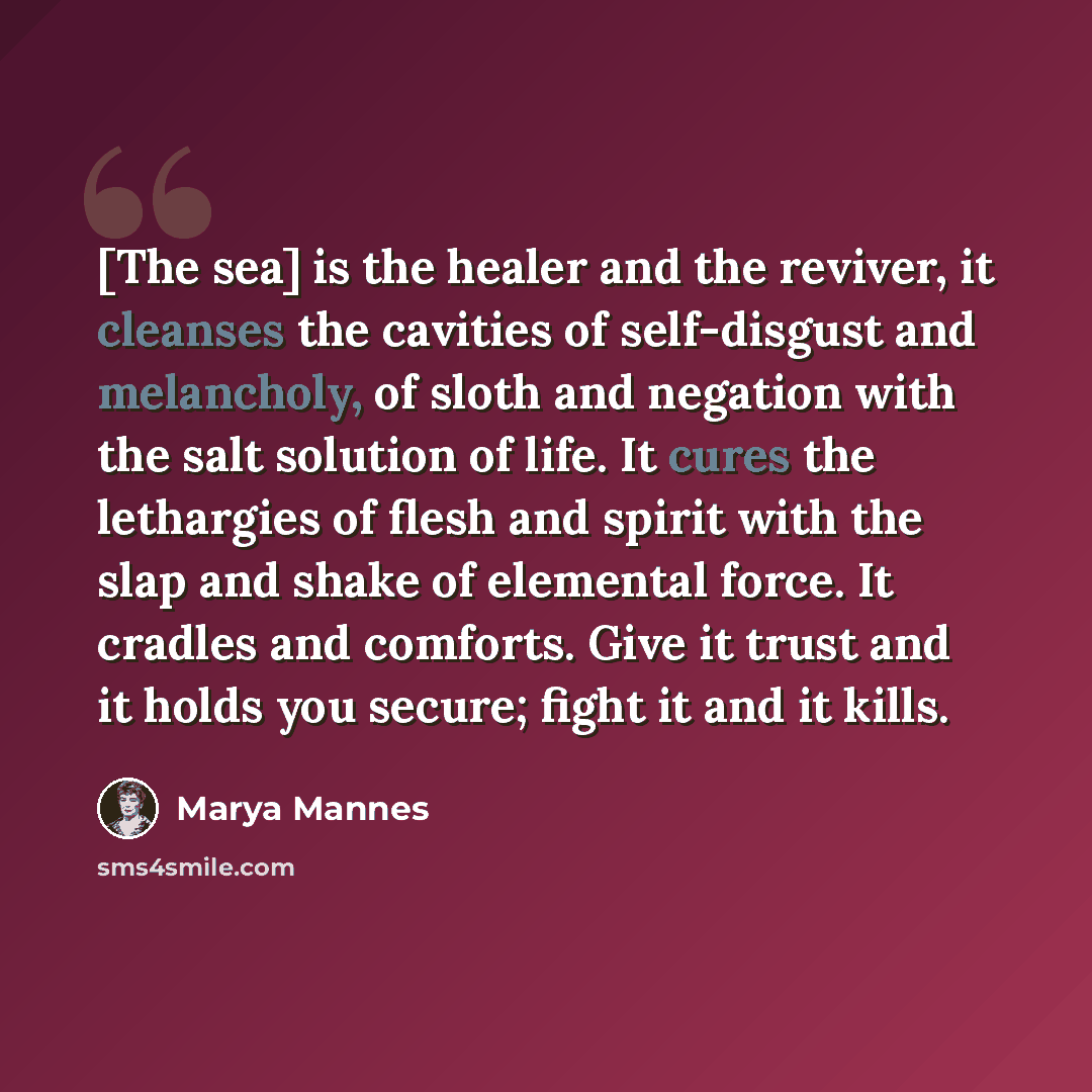 “[The sea] is the healer and the reviver, it cleanses the cavities of self-disgust and melancholy, of sloth and negation with the salt solution of life. It cures the lethargies of flesh and spirit with the slap and shake of elemental force. It cradles and comforts. Give it trust and it holds you…” quote by Marya Mannes