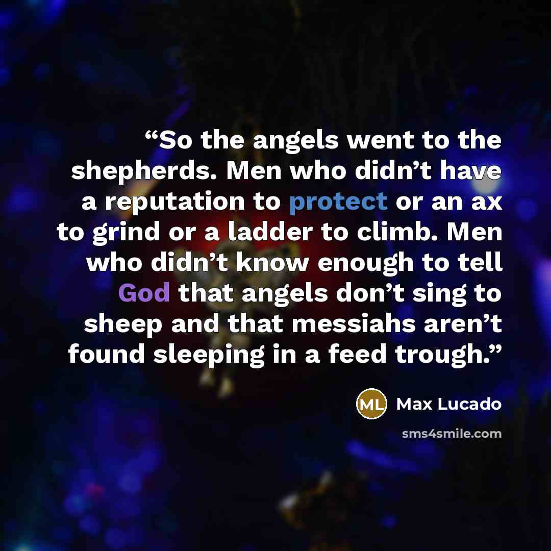 “So the angels went to the shepherds. Men who didn’t have a reputation to protect or an ax to grind or a ladder to climb. Men who didn’t know enough to tell God that angels don’t sing to sheep and that messiahs aren’t found sleeping in a feed trough.” quote by Max Lucado
