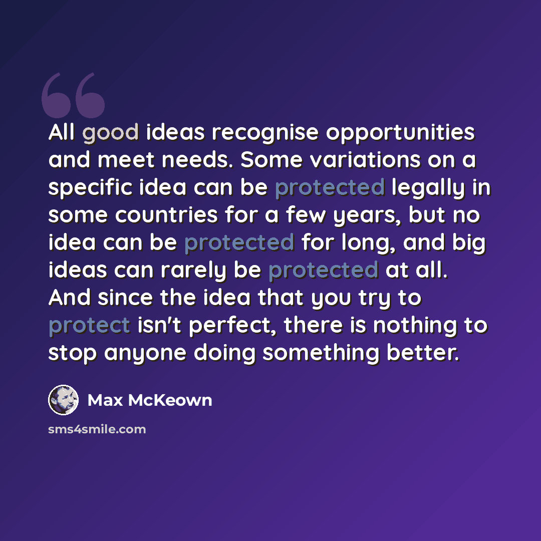 “All good ideas recognise opportunities and meet needs. Some variations on a specific idea can be protected legally in some countries for a few years, but no idea can be protected for long, and big ideas can rarely be protected at all. And since the idea that you try to protect isn't perfect, there…” quote by Max McKeown