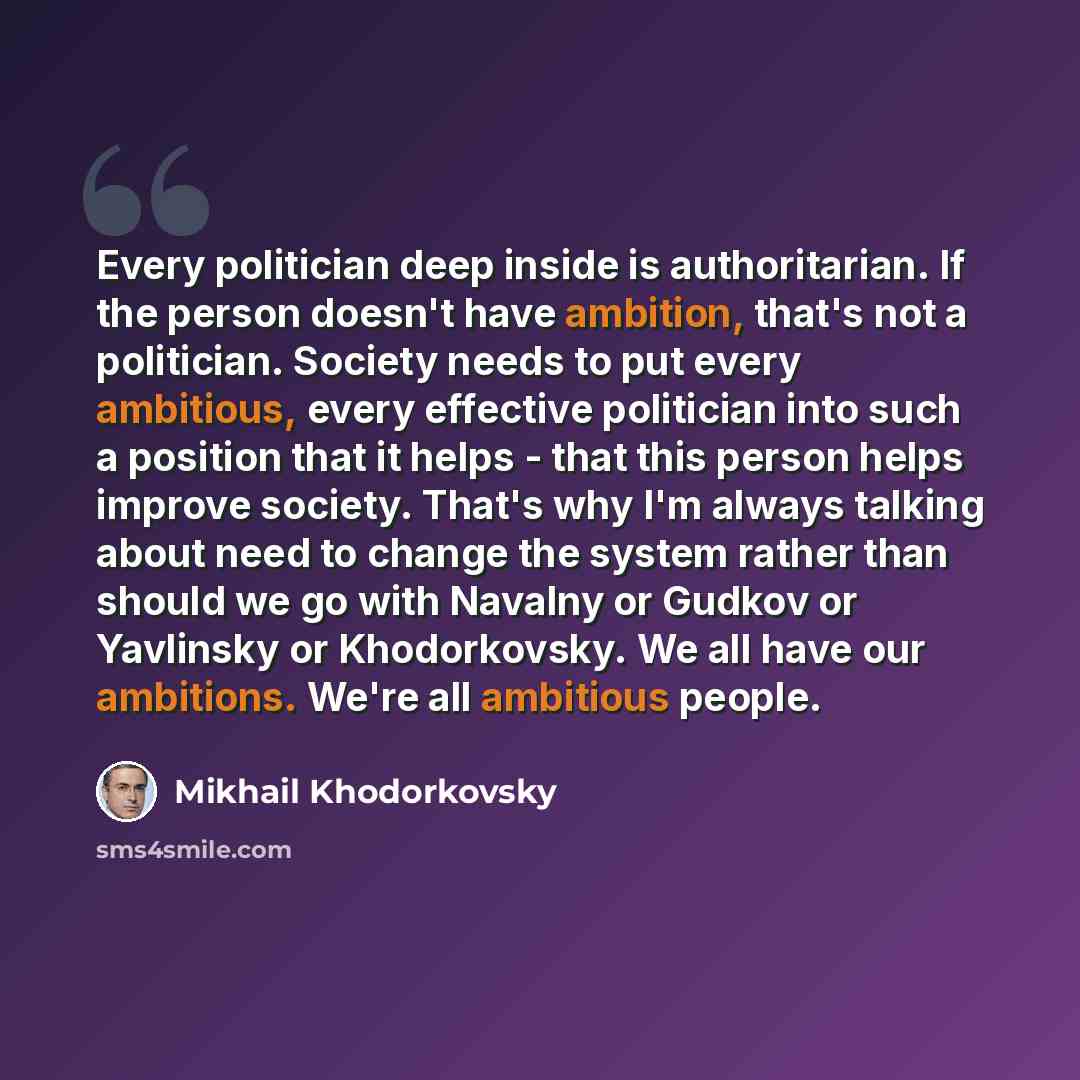 “Every politician deep inside is authoritarian. If the person doesn't have ambition, that's not a politician. Society needs to put every ambitious, every effective politician into such a position that it helps - that this person helps improve society. That's why I'm always talking about need to…” quote by Mikhail Khodorkovsky